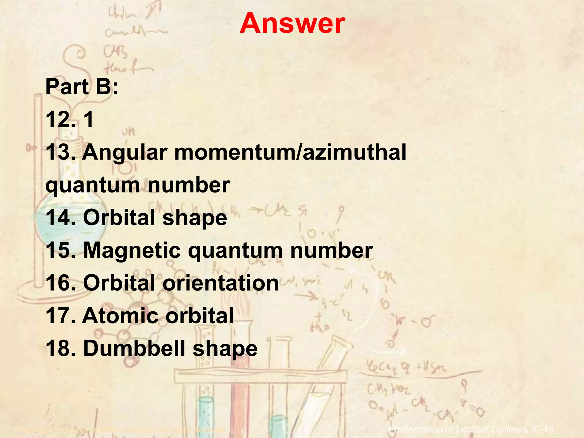 Answer
.Copyright © Houghton Mifflin Company.All rights reserved. Presentation of Lecture Outlines, 7–45
Part B:
12. 1
13. Angular momentum/azimuthal
quantum number
14. Orbital shape
15. Magnetic quantum number
16. Orbital orientation
17. Atomic orbital
18. Dumbbell shape
 