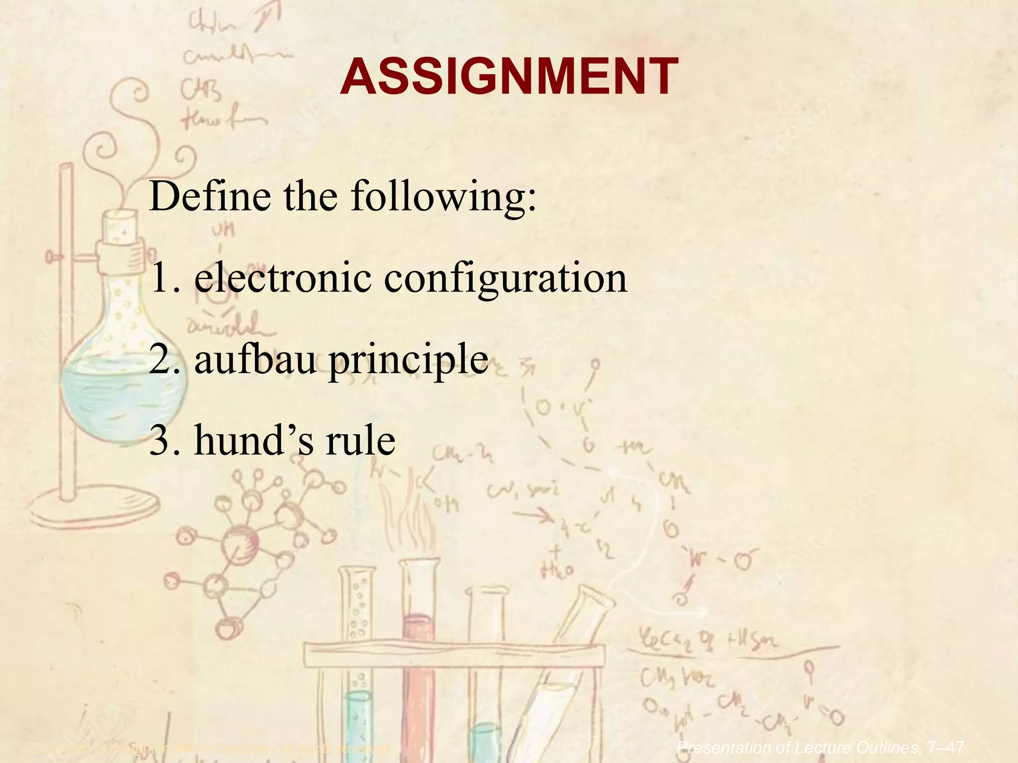 ASSIGNMENT
.Copyright © Houghton Mifflin Company.All rights reserved. Presentation of Lecture Outlines, 7–47
Define the following:
1. electronic configuration
2. aufbau principle
3. hund’s rule
 