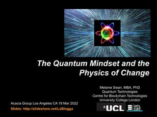 The Quantum Mindset and the
Physics of Change
Acacia Group Los Angeles CA 19 Mar 2022
Slides: http://slideshare.net/LaBlogga
Melanie Swan, MBA, PhD
Quantum Technologies
Centre for Blockchain Technologies
University College London
 