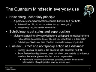 19 Mar 2022
Quantum Mindset
The Quantum Mindset in everyday use
 Heisenberg uncertainty principle
 A particle’s speed or location can be known, but not both
 Police officer: “Sir, do you know how fast you were going?”
 Heisenberg: “No, but I know where I am”
 Schrödinger’s cat states and superposition
 Multiple states literally coexist before collapsed in measurement
 Police officer: (inspecting trunk): “Sir, did you know there is a dead cat?”
 Schrödinger: “Well, now I do” (Gartner: corporate hiring of physicists)
 Einstein: E=mc2 and no “spooky action at a distance”
 Energy is equal to mass x the speed of light squared, no FTL
 True, faster-than-light travel does not allow one particle to influence
another, but entanglement is the proven explanation
 Heads-tails relationships between particles, used in the quantum
teleportation of cryptographic keys for secure login
10
 