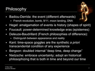 19 Mar 2022
Quantum Mindset
Philosophy
 Badiou-Derrida: the event (different afterwards)
 French revolution, bomb, 9/11, moon landing, DNA
 Hegel: amalgamation of events is history (shapes of spirit)
 Foucault: power-determined knowledge eras (epistemes)
 Deleuze-Baudrillard (French philosophies of difference):
 Distinguish between appearance and reality
 Kant: time-space goggles are the synthetic a priori
transcendental condition of any experience
 Bergson: doubled internal “deep time, deep change”
 Nietzsche: embrace uncertainty; adopt an historical
philosophizing that is both in time and beyond our time
2
 