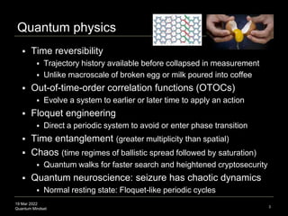 19 Mar 2022
Quantum Mindset
Quantum physics
 Time reversibility
 Trajectory history available before collapsed in measurement
 Unlike macroscale of broken egg or milk poured into coffee
 Out-of-time-order correlation functions (OTOCs)
 Evolve a system to earlier or later time to apply an action
 Floquet engineering
 Direct a periodic system to avoid or enter phase transition
 Time entanglement (greater multiplicity than spatial)
 Chaos (time regimes of ballistic spread followed by saturation)
 Quantum walks for faster search and heightened cryptosecurity
 Quantum neuroscience: seizure has chaotic dynamics
 Normal resting state: Floquet-like periodic cycles
3
 
