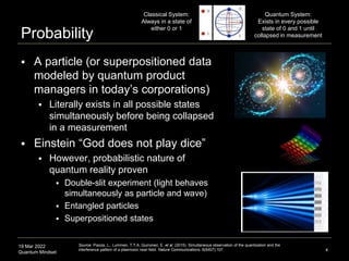 19 Mar 2022
Quantum Mindset
Probability
 A particle (or superpositioned data
modeled by quantum product
managers in today’s corporations)
 Literally exists in all possible states
simultaneously before being collapsed
in a measurement
 Einstein “God does not play dice”
 However, probabilistic nature of
quantum reality proven
 Double-slit experiment (light behaves
simultaneously as particle and wave)
 Entangled particles
 Superpositioned states
4
Quantum System:
Exists in every possible
state of 0 and 1 until
collapsed in measurement
Classical System:
Always in a state of
either 0 or 1
Source: Piazza, L., Lummen, T.T.A, Quinonez, E. et al. (2015). Simultaneous observation of the quantization and the
interference pattern of a plasmonic near-field. Nature Communications. 6(6407):107.
 
