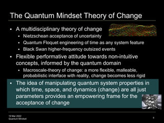 19 Mar 2022
Quantum Mindset
The Quantum Mindset Theory of Change
 A multidisciplinary theory of change
 Nietzschean acceptance of uncertainty
 Quantum Floquet engineering of time as any system feature
 Black Swan higher-frequency outsized events
 Flexible performative attitude towards non-intuitive
concepts, informed by the quantum domain
 Macroscale-theory of change: a more flexible, malleable,
probabilistic interface with reality, change becomes less rigid
 The idea of manipulating quantum system properties in
which time, space, and dynamics (change) are all just
parameters provides an empowering frame for the
acceptance of change
8
 