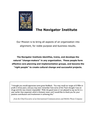 The Navigator Institute


      Our Mission is to bring all aspects of an organization into
           alignment, for noble purpose and business results.




       The Navigator Institute identifies, trains, and develops the
  natural "change-makers" in any organization. These people form
effective core planning and implementation groups, and become the
   "right people" to create cultural change and successful projects.




“I thought you would appreciate some great feedback. You may recall our target of £100m in
profit in three years, and you may even remember how some of the Team thought I was on
drugs and this was mission impossible! Well, the good news is I am pleased to say we hit it a
year earlier than expected, which is fantastic news, and I would like to thank you for your
positive contribution and involvement in achieving this.”

   from the Chief Executive of an International Communications and Mobile Phone Company
 