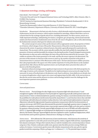 5. Quantum metrology, sensing, and imaging
Fedor Jelezko1
, Piet O Schmidt2,3
, Ian Walmsley4
1
University Ulm and Center for Integrated Quantum Science and Technology (IQST), Albert-Einstein-Allee 11,
D-89081 Ulm, Germany
2
QUEST Institute for Experimental Quantum Metrology, Physikalisch-Technische Bundesanstalt, D-38116
Braunschweig, Germany
3
Institut für Quantenoptik, Leibniz Universität Hannover, D-30167 Hannover, Germany
4
Clarendon Laboratory, Department of Physics, University of Oxford, Oxford OX1 3PU, United Kingdom
Introduction. Measurement is the basis not only of science, which demands empirical quantitative assessment
of phenomena, but also of commerce, which requires standards for metrology, without which there can be no
common basis for the exchange of goods and services, including information. For these reasons, sensors are a
vitally important technology, underpinning, for instance, navigation, geo-prospecting, chemical and materials
analysis and characterisation, fundamental science from the sub-nano to the galactic scale as well as determining
the fundamental constants relied upon for industry and commerce.
The central concept of a sensor is that a probe interacts with an appropriate system, the properties of which
are of interest, which changes of state of the probe. Measurements of the probe reveal the parameters that
characterise the system. In quantum-enhanced sensors, the probe is generally prepared in a particular non-
classical state. The encounter with the system typically modiﬁes this state both usefully (by responding to the
parameter of interest) and detrimentally (by erasing or decohering the probe). Properly designed measurements
then determine in what way and to what degree the state of the probe has been altered by the encounter. This
enables an estimate of the system parameters to be made, and thus the sensor response to be determined. The
precision of this estimate as a function of the resources used (e.g. the number of particles in the probe or
measurement time) is a measure of the effectiveness of the sensor. The best classical sensors exhibit a precision
that scales proportionally to the square root of the number of particles N in the probe (known as the standard
quantum limit, SQL) whereas the best quantum sensors can in principle attain a precision that scales as N
(known as the Heisenberg limit).
Quantum enhanced sensing promises signiﬁcant improvements in the precision with which properties of a
wide range of systems can be estimated. The platforms for implementing new sensor protocols range from the
nanoscale, by means of localised spins to the planetary scale, based on photons. Some platforms are already close
to commercial application, others require new science and engineering to be fully viable. In the next sections we
describe the current status and the advances in science and technology needed to meet the challenges for the
most important quantum sensor platforms.
Current status
Atom and optical sensors
Photonic sensors. Practicaldesignsforultra-brightsourcesofquantumlightwithreducednoise[29]and
entanglementtogetherwithdevelopmentofnovelprinciplesforengineeringpracticallyusefulquantumstatesand
measurements[30]haverevolutionisedphotonicquantumsensing.Forinstance,recentdemonstrationshaveshown
thepossibilitiesformulti-photoninterferometrybeyondtheclassicallimit[31],andithasbeenshownthatweakﬁeld
homodyningcouldyieldenhancedresolutioninphasedetection.Earlyexperimentalimplementationsofquantum
ellipsometryindicatedthehighpotentialofquantumpolarisationmeasurementwhiletheﬁrstdemonstrationof
quantummicroscopywithNOONstatesdemonstratedthepotentialofusingfragilequantumstatesinimaging[32].
Inadditiontoquantumcorrelatedphotonstates,(macroscopic)squeezedstatesoflightcanbealsousedasaresource
forquantum-enhancedsensing.CurrentlysqueezedlighttechniquesareinuseinGEO600,andwillbeadoptedby
LIGO[33].Squeezedlightstrategiesareindevelopmentfordeploymentinanext-generationgravitational-wave
detector,theEinsteinTelescope.Squeezedlighthasalsobeenexploitedtoresolveasmallbeamdisplacement,which
inturnhasbeenusedtoperformquantum-enhancedmicro-rheologyonalivingcell[34].
Atomic sensors. 2016celebratesthe25thanniversaryofatominterferometry,whichharnessesthesensitivityof
quantumsuperpositiontocreateultra-precisesensorsforgravity,rotation,magneticﬁeldsandtime,surpassingtheir
bestclassicalcounterparts.Owingtotheirmaturity,theyarereadyfortranslationintocommercialproducts.Sensors
usingmicro-Bose–Einsteincondensatesenableexoticquantumstatesthatallowprecisionsensingofﬁeldsnear
surfaces,forinstance.Currentatomicgravitysensorsofferabsolutemeasurementsatthenano-glevelorgravity
gradientsensitivitiessurpassinga100pico-gchangeover1 mdistances[35,36].Thepotentialimpactincludes
13
New J. Phys. 20 (2018) 080201 A Acín et al
 
