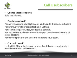Call 4 subscribers
• Quanto costa associarsi?
Solo 20€ all’anno.

• Perché associarsi?
Per partecipazione a tutti gli eventi usufruendo di sconti e riduzioni.
Per promuovere la propria start-up in vetrina.
Per scambiare pareri, idee, feedback e consigli.
Per appartenere ad una community di persone che condividono gli
stessi obiettivi.
Per trovare persone che possono integrare il tuo team.
• Che ruolo avrei?
Lo decidi tu! Preferisci essere un semplice follower o vuoi portare
avanti una tua iniziativa con noi?
18/02/2014

Copyright © 2013 - Tutti i diritti riservati.

16

 