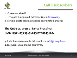 Call 4 subscribers
• Come associarsi?
1. Compila il modulo di adesione (area download).
2. Versa la quota associativa sulle coordinate bancarie:

The Qube cc. presso Banca Prossima
IBAN IT91 U033 5967684510700043863.
3. Invia il modulo e copia del bonifico a info@theqube.eu
4. Riceverai una e-mail di conferma.

18/02/2014

Copyright © 2013 - Tutti i diritti riservati.

17

 