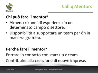 Call 4 Mentors
Chi può fare il mentor?
• Almeno 10 anni di esperienza in un
determinato campo o settore.
• Disponibilità a supportare un team per 8h in
maniera gratuita.

Perché fare il mentor?
Entrare in contatto con start-up e team.
Contribuire alla creazione di nuove imprese.
18/02/2014

Copyright © 2013 - Tutti i diritti riservati.

19

 