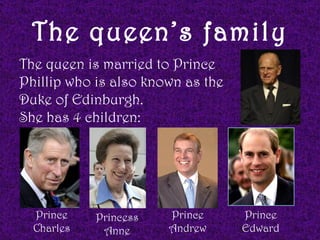 The queen’s family
The queen is married to Prince
Phillip who is also known as the
Duke of Edinburgh.
She has 4 children:




  Prince    Princess   Prince      Prince
  Charles    Anne      Andrew      Edward
 