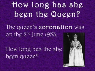 How long has she
  been the Queen?
The queen’s coronation was
on the 2nd June 1953.

How long has the she
been queen?
 