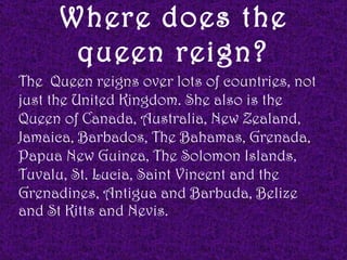 Where does the
       queen reign?
The Queen reigns over lots of countries, not
just the United Kingdom. She also is the
Queen of Canada, Australia, New Zealand,
Jamaica, Barbados, The Bahamas, Grenada,
Papua New Guinea, The Solomon Islands,
Tuvalu, St. Lucia, Saint Vincent and the
Grenadines, Antigua and Barbuda, Belize
and St Kitts and Nevis.
 