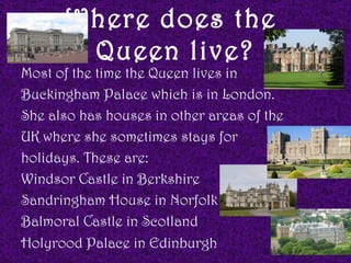 Where does the
       Queen live?
Most of the time the Queen lives in
Buckingham Palace which is in London.
She also has houses in other areas of the
UK where she sometimes stays for
holidays. These are:
Windsor Castle in Berkshire
Sandringham House in Norfolk
Balmoral Castle in Scotland
Holyrood Palace in Edinburgh
 