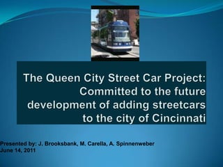 The Queen City Street Car Project: Committed to the future development of adding streetcars to the city of Cincinnati Presented by: J. Brooksbank, M. Carella, A. Spinnenweber June 14, 2011 