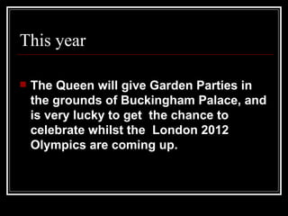 This year

   The Queen will give Garden Parties in
    the grounds of Buckingham Palace, and
    is very lucky to get the chance to
    celebrate whilst the London 2012
    Olympics are coming up.
 