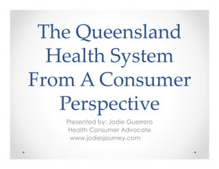The Queensland
  Health System
From A Consumer
   Perspective
   Presented by: Jodie Guerrero
   Health Consumer Advocate
    www.jodiesjourney.com
 
