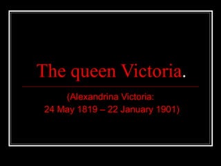 The queen Victoria . (Alexandrina Victoria: 24 May 1819 – 22 January 1901) 