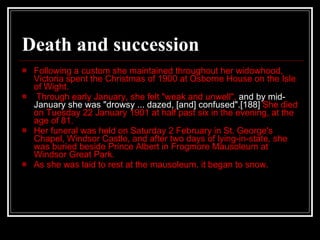 Death and succession Following a custom she maintained throughout her widowhood, Victoria spent the Christmas of 1900 at Osborne House on the Isle of Wight.  Through early January, she felt "weak and unwell",  and by mid-January she was "drowsy ... dazed, [and] confused".[188]  She died on Tuesday 22 January 1901 at half past six in the evening, at the age of 81. Her funeral was held on Saturday 2 February in St. George's Chapel, Windsor Castle, and after two days of lying-in-state, she was buried beside Prince Albert in Frogmore Mausoleum at Windsor Great Park. As she was laid to rest at the mausoleum, it began to snow. 