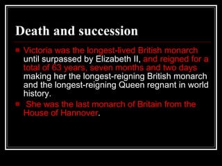 Death and succession Victoria was the longest-lived British monarch  until surpassed by Elizabeth II,  and reigned for a total of 63 years, seven months and two days  making her the longest-reigning British monarch and the longest-reigning Queen regnant in world history. She was the last monarch of Britain from the House of Hannover . 