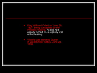 King William IV died on June 20, 1837, being succeeded by the Princess Victoria.  As she had already turned 18, a regency was not necessary. Victoria was crowned Queen in Westminster Abbey, June 28, 1838.  