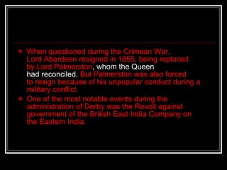 When questioned during the Crimean War, Lord Aberdeen resigned in 1855, being replaced by Lord Palmerston , whom the Queen had reconciled.  But Palmerston was also forced to resign because of his unpopular conduct during a military conflict. One of the most notable events during the administration of Derby was the Revolt against government of the British East India Company on the Eastern India.  