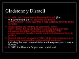 Gladstone y Disraeli In 1868, the Conservative Benjamin Disraeli  (Earl of Beaconsfield later I),  assumes the post of prime minister. Prove later that it was Victoria's favorite prime minister.  It was during the ministry of Gladstone, in the early 1870's, the queen began to emerge gradually from its state of perpetual mourning and isolation. With encouragement from her family, participated more actively in politics.  Disraeli returned to power in 1874, at the time when many in the country supported an antimperialist sentiment,  including the new prime minister and the queen, and many in Europe.  In 1871 the German Empire was proclaimed.  
