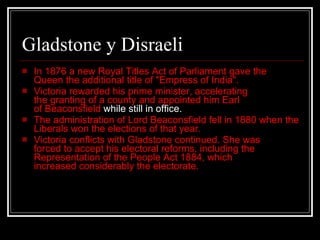 Gladstone y Disraeli In 1876 a new Royal Titles Act of Parliament gave the Queen the additional title of "Empress of India".  Victoria rewarded his prime minister, accelerating the granting of a county and appointed him Earl of Beaconsfield  while still in office.  The administration of Lord Beaconsfield fell in 1880 when the Liberals won the elections of that year.  Victoria conflicts with Gladstone continued. She was forced to accept his electoral reforms, including the Representation of the People Act 1884, which increased considerably the electorate.  