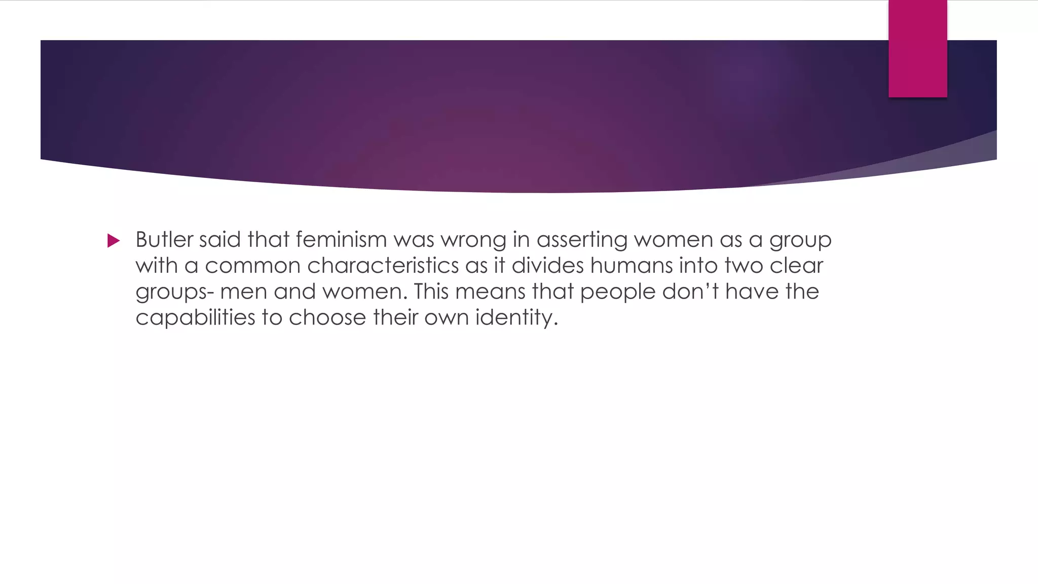 Butler said that feminism was wrong in asserting women as a group 
with a common characteristics as it divides humans into two clear 
groups- men and women. This means that people don’t have the 
capabilities to choose their own identity. 
 