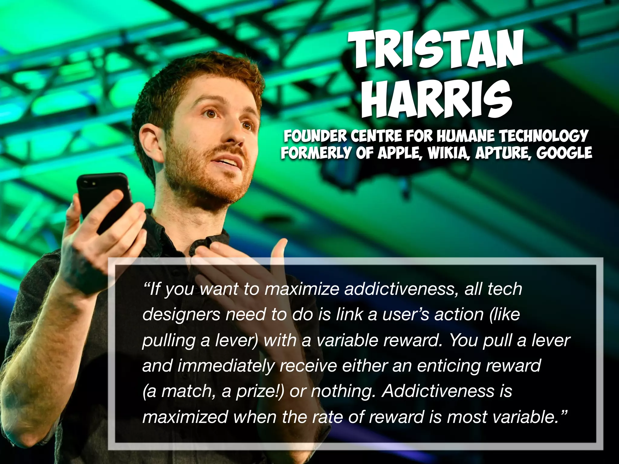 “If you want to maximize addictiveness, all tech
designers need to do is link a user’s action (like
pulling a lever) with a variable reward. You pull a lever
and immediately receive either an enticing reward  
(a match, a prize!) or nothing. Addictiveness is
maximized when the rate of reward is most variable.”
Tristan  
Harris
Founder Centre for Humane Technology
Formerly of Apple, Wikia, Apture, Google 
 