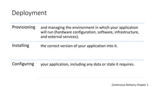 Deployment
Provisioning and managing the environment in which your application
will run (hardware configuration, software, infrastructure,
and external services).
Installing the correct version of your application into it.
Configuring your application, including any data or state it requires.
Continuous Delivery, Chapter 1
 