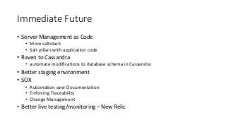 Immediate Future
• Server Management as Code
• More saltstack
• Salt pillars with application code
• Raven to Cassandra
• automate modifications to database schema in Cassandra
• Better staging environment
• SOX
• Automation over Documentation
• Enforcing Traceability
• Change Management
• Better live testing/monitoring – New Relic
 