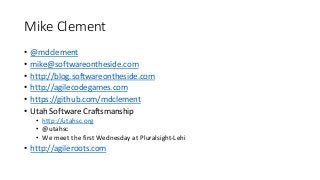 Mike Clement
• @mdclement
• mike@softwareontheside.com
• http://blog.softwareontheside.com
• http://agilecodegames.com
• https://github.com/mdclement
• Utah Software Craftsmanship
• http://utahsc.org
• @utahsc
• We meet the first Wednesday at Pluralsight-Lehi
• http://agileroots.com
 