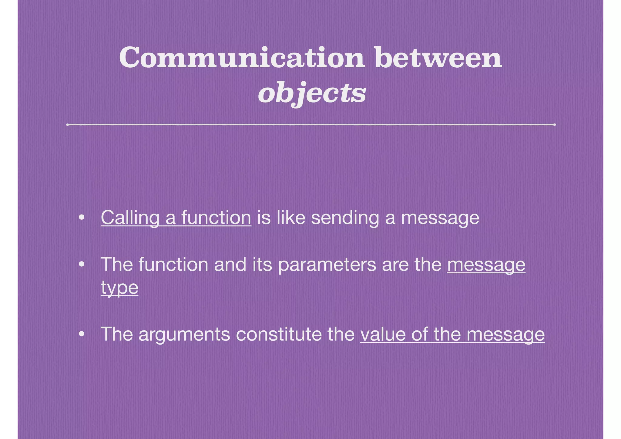 Communication between
objects
• Calling a function is like sending a message

• The function and its parameters are the message
type

• The arguments constitute the value of the message
 