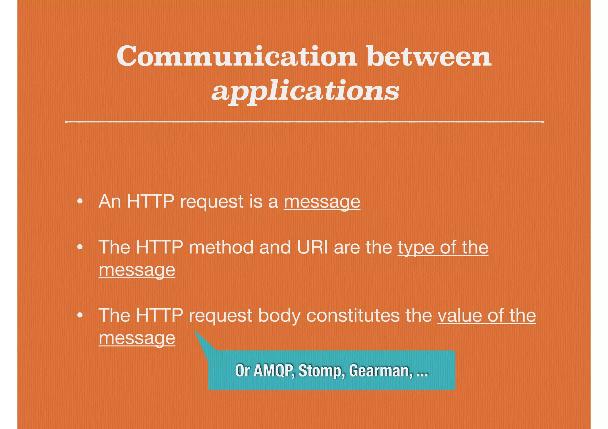 Communication between
applications
• An HTTP request is a message

• The HTTP method and URI are the type of the
message

• The HTTP request body constitutes the value of the
message
Or AMQP, Stomp, Gearman, ...
 
