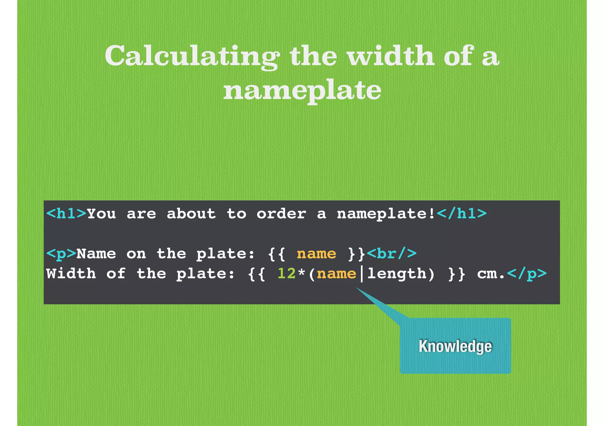 <h1>You are about to order a nameplate!</h1>!
!
<p>Name on the plate: {{ name }}<br/>!
Width of the plate: {{ 12*(name|length) }} cm.</p>!
Calculating the width of a
nameplate
Knowledge
 
