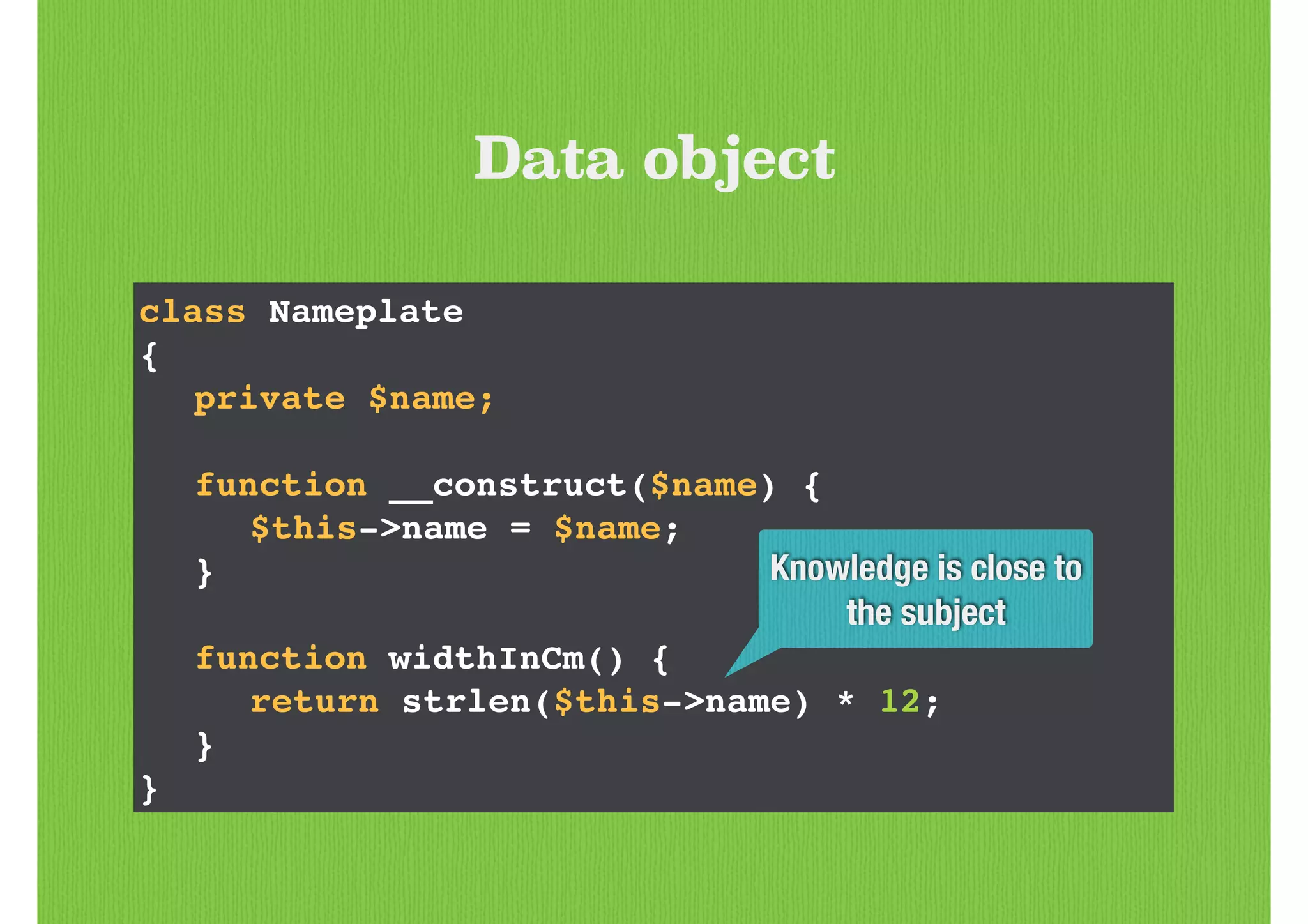 class Nameplate!
{!
! private $name;!
!
! function __construct($name) {!
! ! $this->name = $name;!
! }!
!
! function widthInCm() {!
! ! return strlen($this->name) * 12;!
! }!
}
Data object
Knowledge is close to
the subject
 
