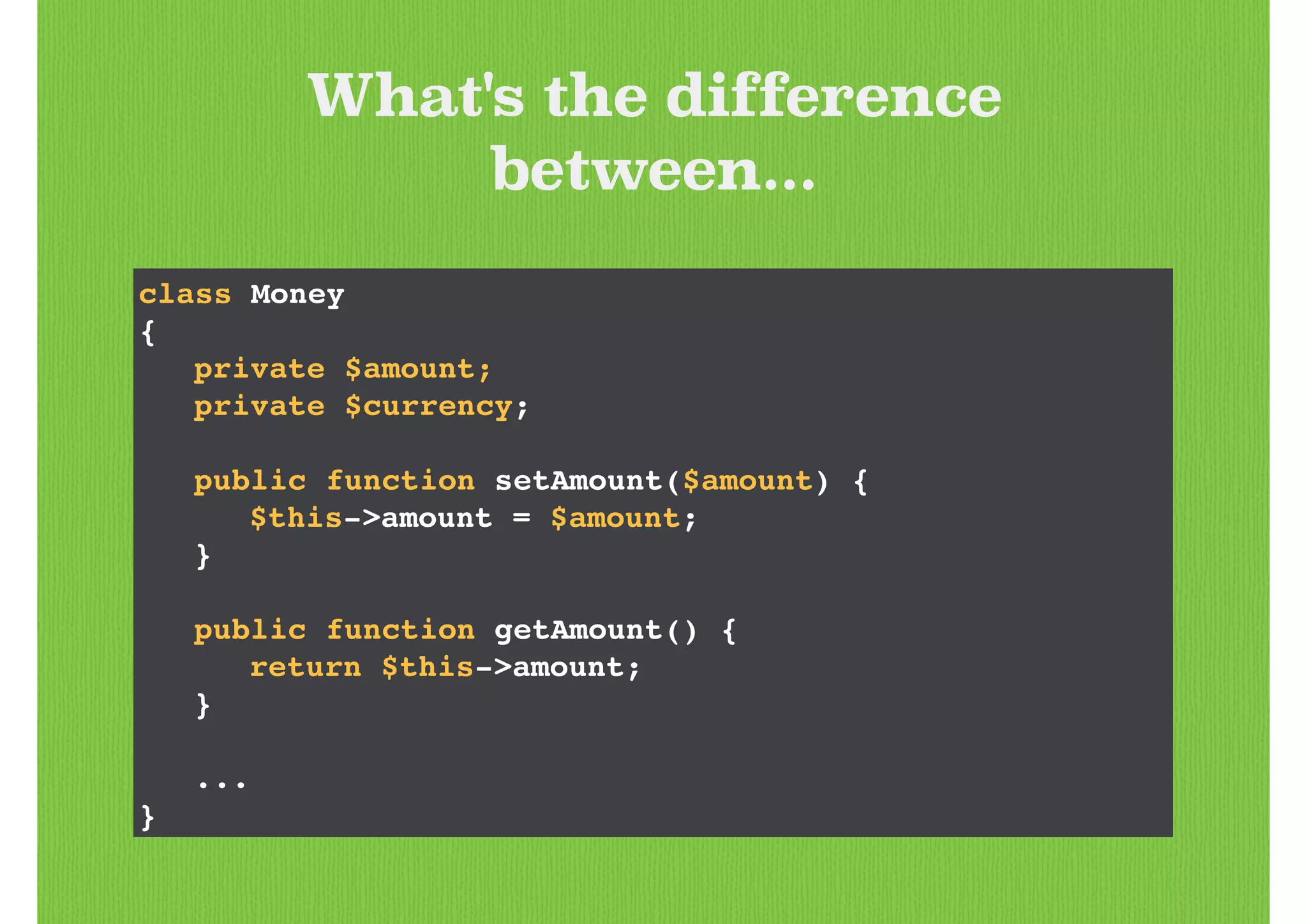What's the difference
between...
class Money!
{!
! private $amount;!
! private $currency;!
!
! public function setAmount($amount) {!
! ! $this->amount = $amount;!
! }!
!
! public function getAmount() {!
! ! return $this->amount;!
! }!
!
! ...!
}
 