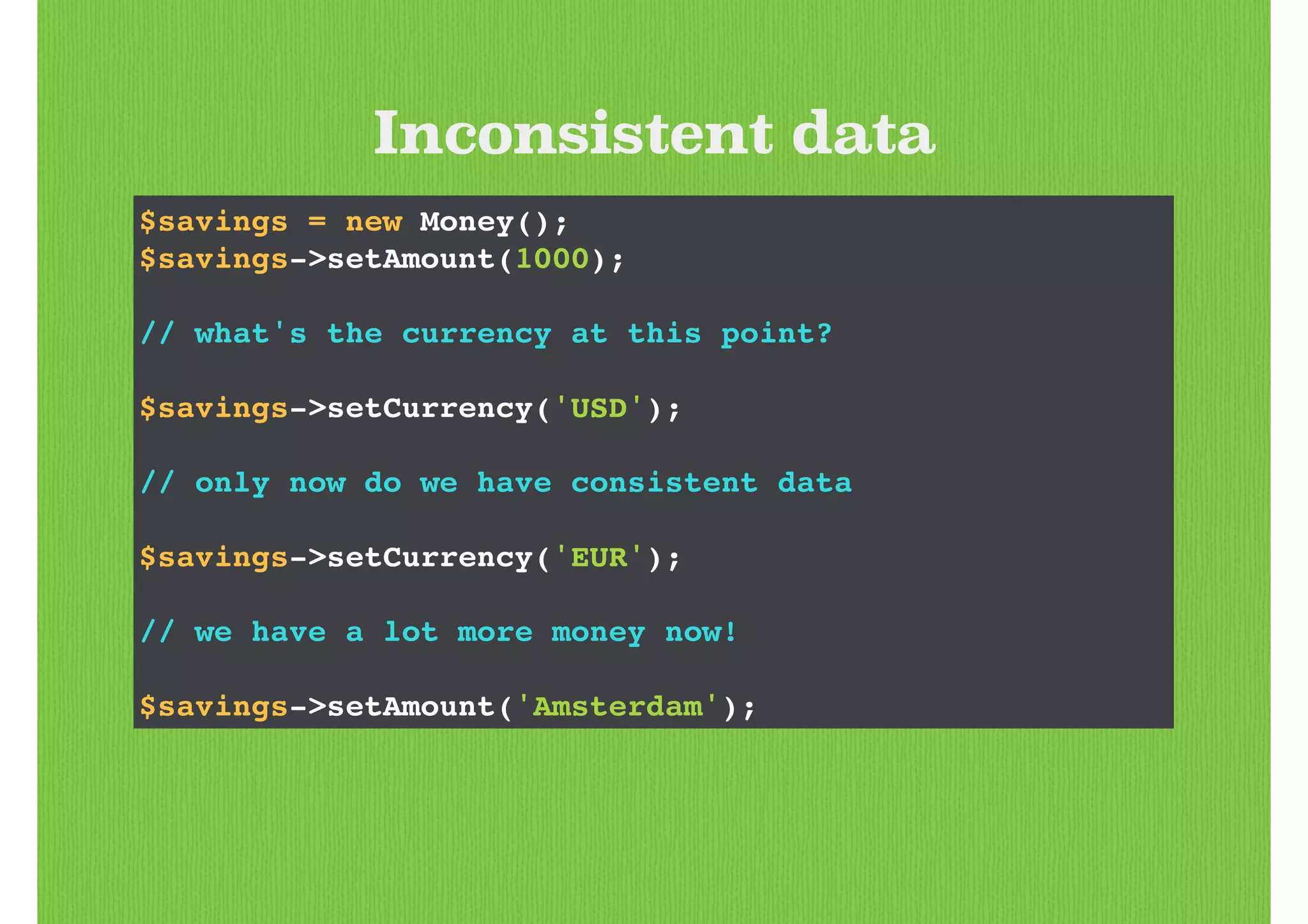 Inconsistent data
$savings = new Money();!
$savings->setAmount(1000);!
!
// what's the currency at this point?!
!
$savings->setCurrency('USD');!
!
// only now do we have consistent data!
!
$savings->setCurrency('EUR');!
!
// we have a lot more money now!!
!
$savings->setAmount('Amsterdam');
 