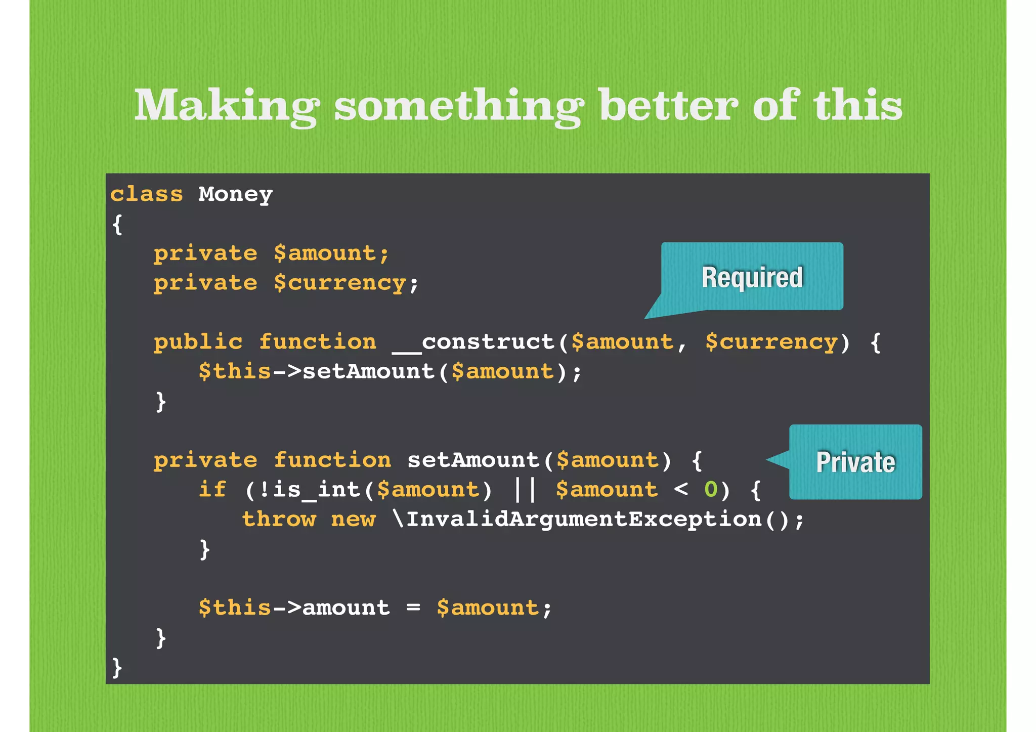 Making something better of this
class Money!
{!
! private $amount;!
! private $currency;!
!
! public function __construct($amount, $currency) {!
! ! $this->setAmount($amount);!
! }!
!
! private function setAmount($amount) {!
! ! if (!is_int($amount) || $amount < 0) {!
! ! ! throw new InvalidArgumentException();!
! ! }!
!
! ! $this->amount = $amount;!
! }!
}
Private
Required
 