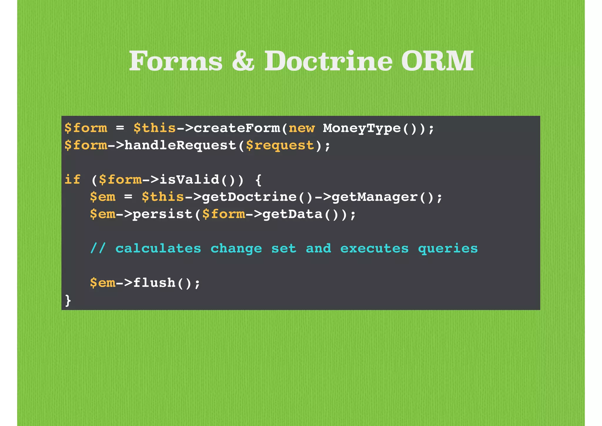 Forms & Doctrine ORM
$form = $this->createForm(new MoneyType());!
$form->handleRequest($request);!
!
if ($form->isValid()) {!
! $em = $this->getDoctrine()->getManager();!
! $em->persist($form->getData());!
!
! // calculates change set and executes queries!
!
! $em->flush();!
}
 