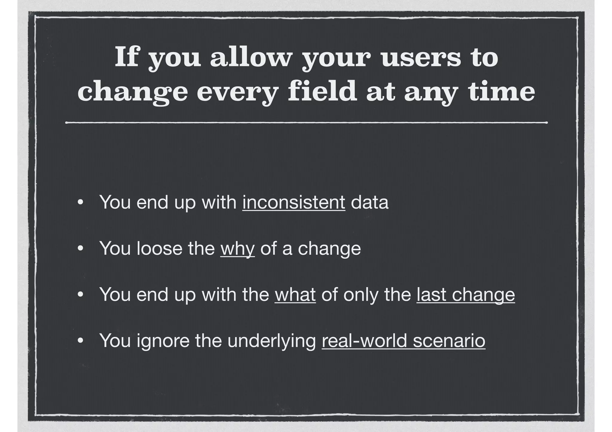 If you allow your users to
change every field at any time
• You end up with inconsistent data

• You loose the why of a change

• You end up with the what of only the last change

• You ignore the underlying real-world scenario
 