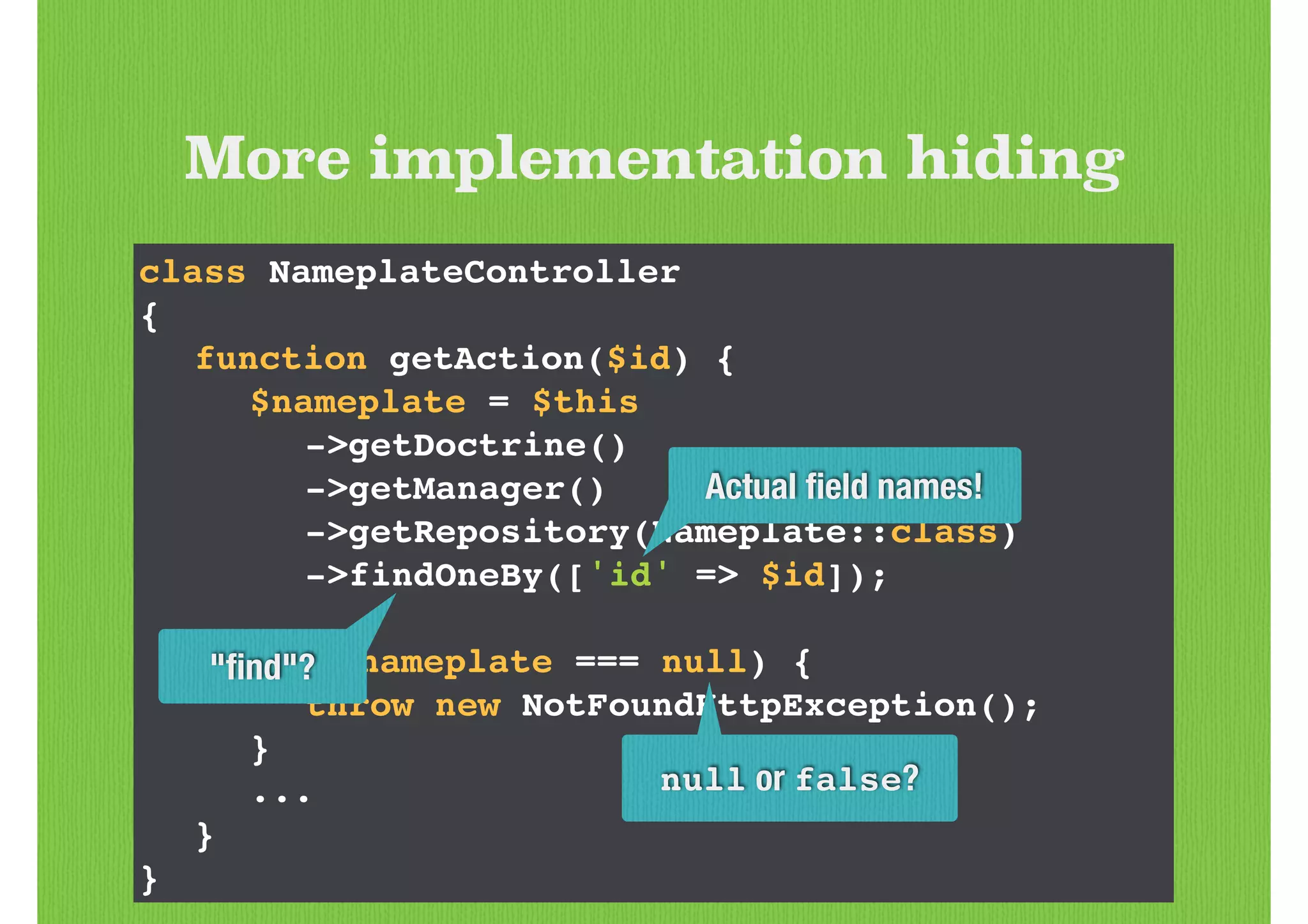 class NameplateController!
{!
! function getAction($id) {!
! ! $nameplate = $this!
! ! ! ->getDoctrine()!
! ! ! ->getManager()!
! ! ! ->getRepository(Nameplate::class)!
! ! ! ->findOneBy(['id' => $id]);!
!
! ! if ($nameplate === null) {!
! ! ! throw new NotFoundHttpException();!
! ! }!
! ! ...!
! }!
}
More implementation hiding
Actual ﬁeld names!
null or false?
"ﬁnd"?
 