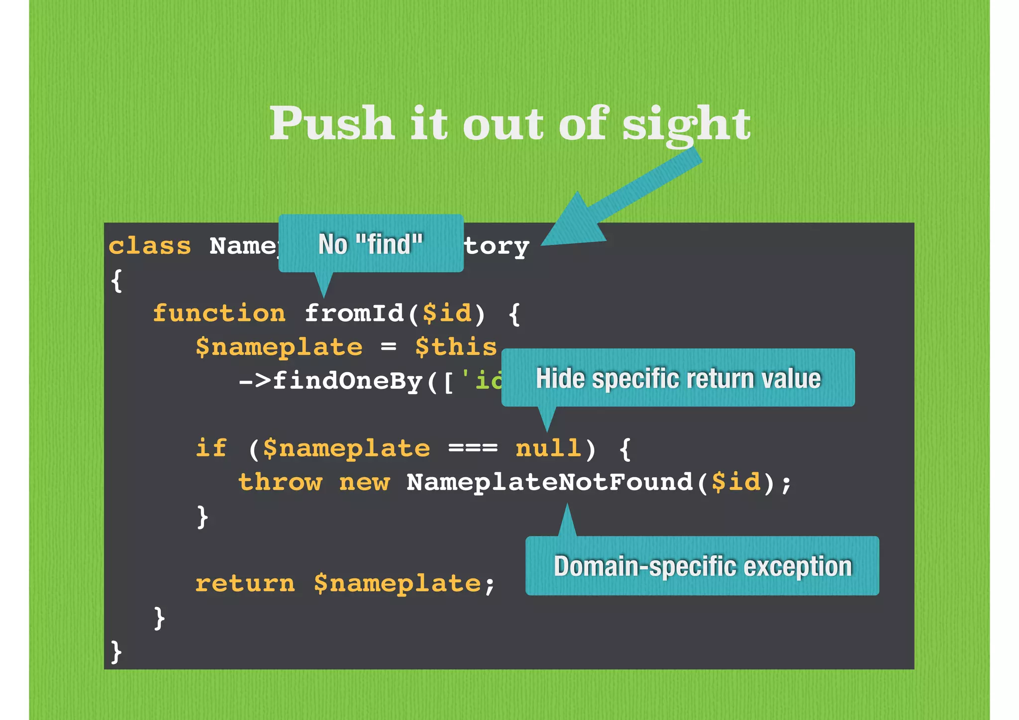 class NameplateRepository!
{!
! function fromId($id) {!
! ! $nameplate = $this!
! ! ! ->findOneBy(['id' => $id]);!
!
! ! if ($nameplate === null) {!
! ! ! throw new NameplateNotFound($id);!
! ! }!
!
! ! return $nameplate;!
! }!
}
Push it out of sight
Domain-speciﬁc exception
Hide speciﬁc return value
No "ﬁnd"
 