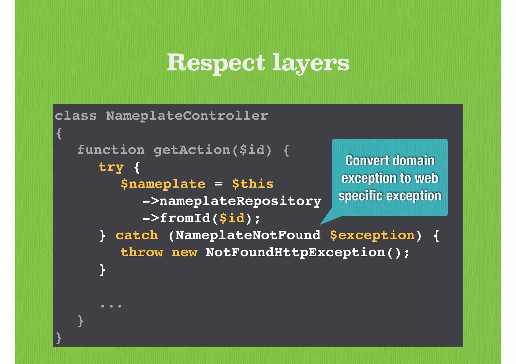 class NameplateController!
{!
! function getAction($id) {!
! ! try {!
! ! ! $nameplate = $this!
! ! ! ! ->nameplateRepository!
! ! ! ! ->fromId($id);!
! ! } catch (NameplateNotFound $exception) {!
! ! ! throw new NotFoundHttpException();!
! ! }!
!
! ! ...!
! }!
}
Respect layers
Convert domain
exception to web
speciﬁc exception
 