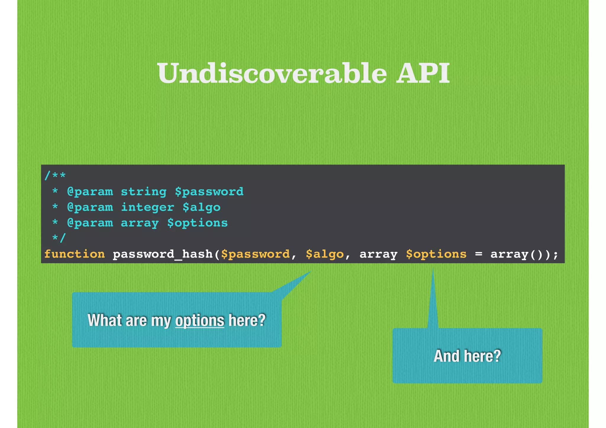 /**!
* @param string $password!
* @param integer $algo!
* @param array $options!
*/!
function password_hash($password, $algo, array $options = array());
Undiscoverable API
What are my options here?
And here?
 