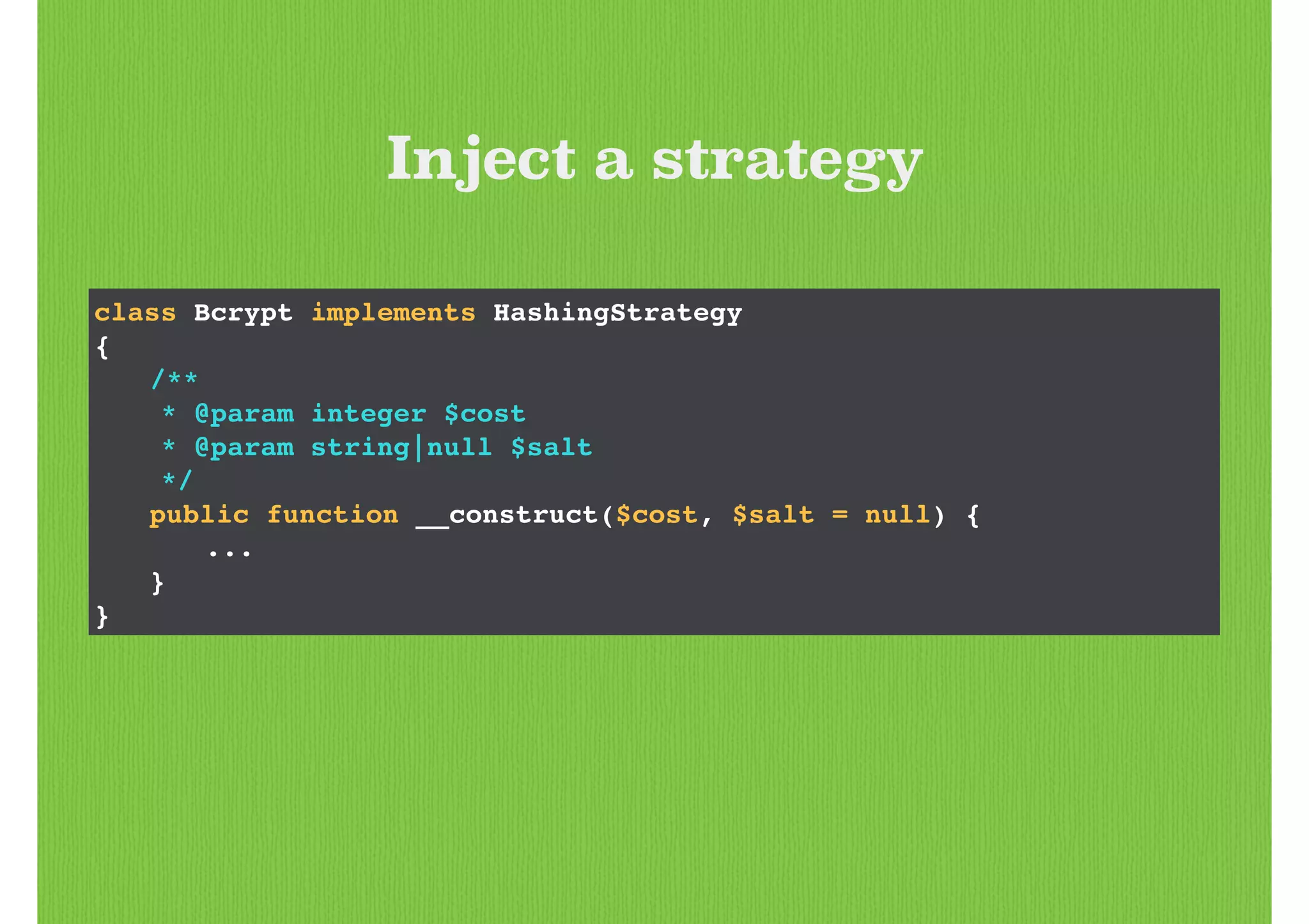 class Bcrypt implements HashingStrategy!
{!
! /**!
* @param integer $cost!
* @param string|null $salt!
*/!
! public function __construct($cost, $salt = null) {!
! ! ...!
! }!
}
Inject a strategy
 