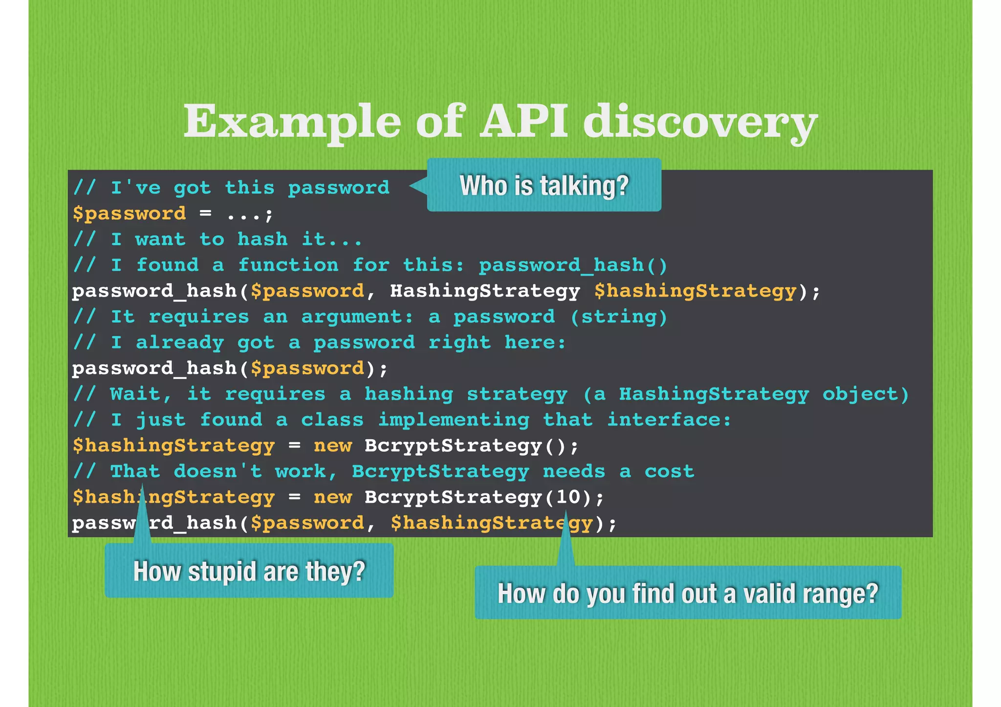 // I've got this password!
$password = ...;!
// I want to hash it...!
// I found a function for this: password_hash()!
password_hash($password, HashingStrategy $hashingStrategy);!
// It requires an argument: a password (string)!
// I already got a password right here:!
password_hash($password);!
// Wait, it requires a hashing strategy (a HashingStrategy object)!
// I just found a class implementing that interface:!
$hashingStrategy = new BcryptStrategy();!
// That doesn't work, BcryptStrategy needs a cost!
$hashingStrategy = new BcryptStrategy(10);!
password_hash($password, $hashingStrategy);
Example of API discovery
Who is talking?
How stupid are they?
How do you ﬁnd out a valid range?
 