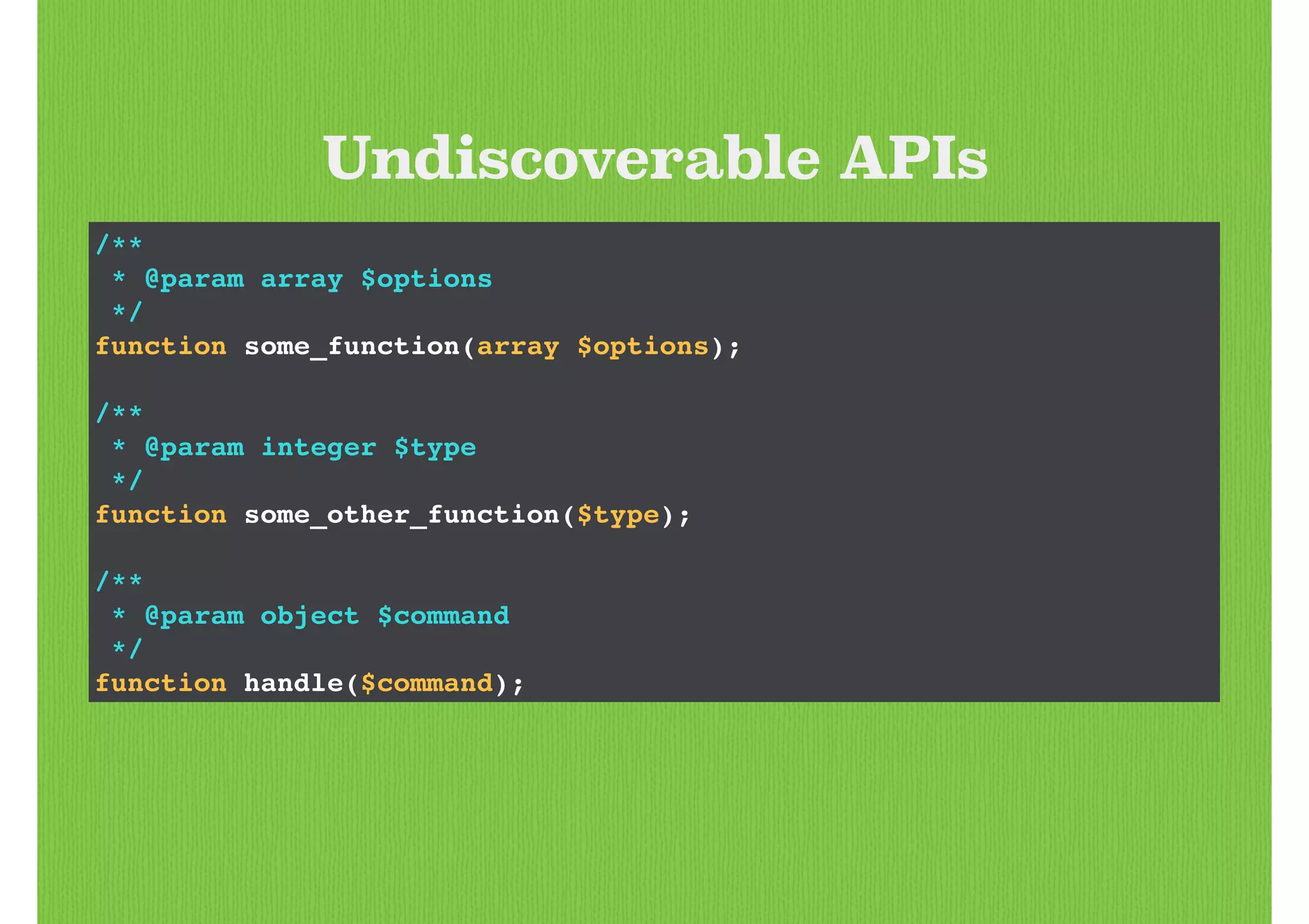/**!
* @param array $options!
*/!
function some_function(array $options);!
!
/**!
* @param integer $type!
*/!
function some_other_function($type);!
!
/**!
* @param object $command!
*/!
function handle($command);
Undiscoverable APIs
 