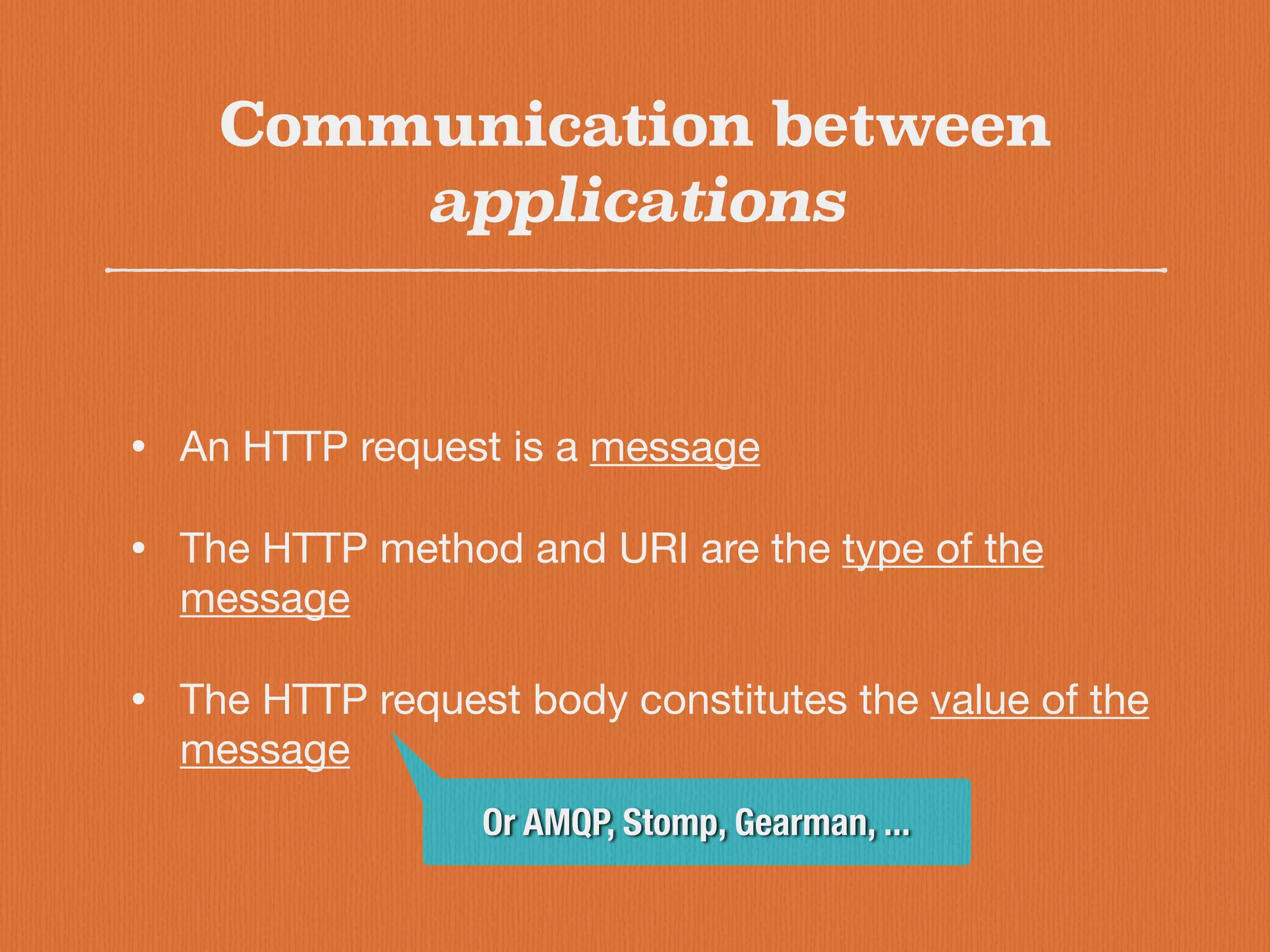 Communication between
applications
• An HTTP request is a message

• The HTTP method and URI are the type of the
message

• The HTTP request body constitutes the value of the
message
Or AMQP, Stomp, Gearman, ...
 