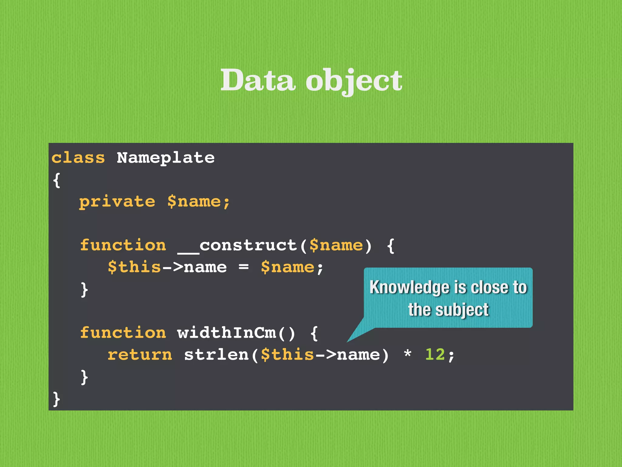 class Nameplate
{
private $name;
function __construct($name) {
$this->name = $name;
}
function widthInCm() {
return strlen($this->name) * 12;
}
}
Data object
Knowledge is close to
the subject
 